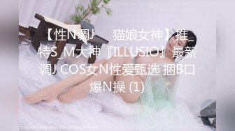 【性N调J❤️猫娘女神】推_特S_M大神『ILLUSIO』最新调J COS女N性爱甄选 捆B口爆N操 (1)