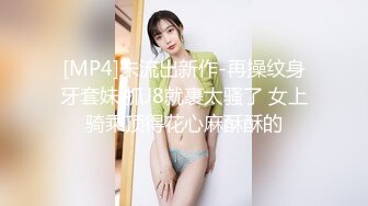 [MP4]未流出新作-再操纹身牙套妹 抓J8就裹太骚了 女上骑乘顶得花心麻酥酥的