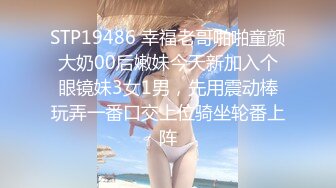 STP19486 幸福老哥啪啪童颜大奶00后嫩妹今天新加入个眼镜妹3女1男，先用震动棒玩弄一番口交上位骑坐轮番上阵