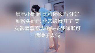 漂亮小姐姐 比脸还长吗 还好到额头而已 小穴被操开了 美女很喜欢吃大龟头挑战深喉可惜嗓子太浅