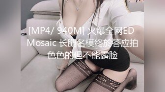 [MP4/ 940M] 火爆全网ED Mosaic 长腿名模终於答应拍色色的但不能露脸