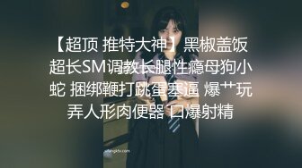 【超顶 推特大神】黑椒盖饭 超长SM调教长腿性瘾母狗小蛇 捆绑鞭打跳蛋塞逼 爆艹玩弄人形肉便器 口爆射精