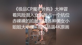 《极品CP魔手外购》大神冒着风险潜入女厕独占一个坑位赤裸裸的拍脸拍逼各种美女小姐姐大小便~有极品逼4K原画 (5)