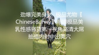 ✿劲爆完美身材✿极品尤物〖ChineseBunny〗爆操极品美乳性感骚货第一视角高清大屌抽插内射中出美穴