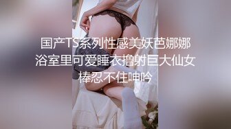 国产TS系列性感美妖芭娜娜浴室里可爱睡衣撸射巨大仙女棒忍不住呻吟