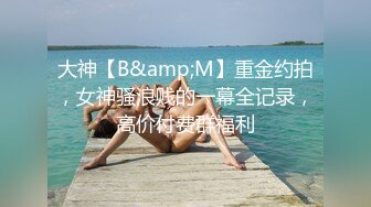 大神【B&amp;M】重金约拍，女神骚浪贱的一幕全记录，高价付费群福利