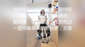 [MP4]你的初恋女神--期待吗。沐浴后的西施，洗澡诱惑、震动棒，手指抠逼，在你耳边一直叫着哥哥想要想要，太惹火啦！