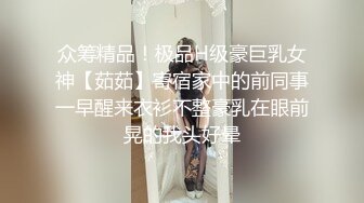 众筹精品！极品H级豪巨乳女神【茹茹】寄宿家中的前同事一早醒来衣衫不整豪乳在眼前晃的我头好晕