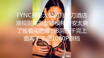 FYNC摄影大师风月弯刀酒店潜规则头条女神模特乔安太爽了按着头把嘴当B洞插干完上面再干下面1080P原档