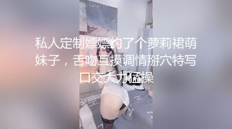 私人定制嫖嫖约了个萝莉裙萌妹子，舌吻互摸调情掰穴特写口交大力猛操