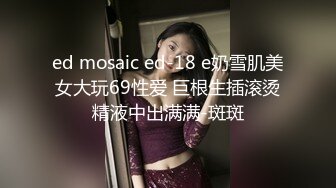 ed mosaic ed-18 e奶雪肌美女大玩69性爱 巨根生插滚烫精液中出满满-斑斑