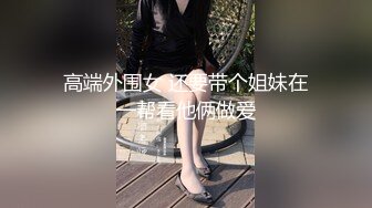 高端外围女 还要带个姐妹在一帮看他俩做爱