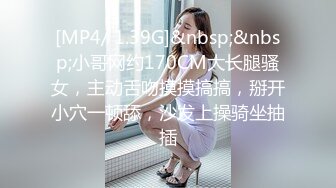 [MP4/ 1.39G]&nbsp;&nbsp;小哥网约170CM大长腿骚女，主动舌吻摸摸搞搞，掰开小穴一顿舔，沙发上操骑坐抽插