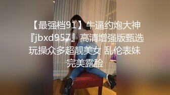 【最强档91】牛逼约炮大神『jbxd957』高清增强版甄选 玩操众多超靓美女 乱伦表妹 完美露脸