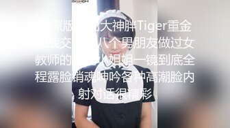 ??原版流出大神胖Tiger重金约战交过七八个男朋友做过女教师的漂亮小姐姐一镜到底全程露脸销魂呻吟各种高潮脸内射对话很精彩