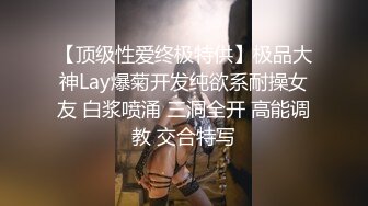 【顶级性爱终极特供】极品大神Lay爆菊开发纯欲系耐操女友 白浆喷涌 三洞全开 高能调教 交合特写