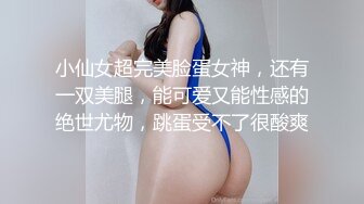 小仙女超完美脸蛋女神，还有一双美腿，能可爱又能性感的绝世尤物，跳蛋受不了很酸爽