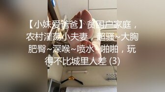 【小妹爱爸爸】贫困户家庭，农村淫荡小夫妻，超骚~大胸肥臀~深喉~喷水~啪啪，玩得不比城里人差 (3)