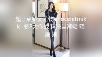 超正点娇妻尤物Chocoletmikk- 多P大作战 精液当潮喷 骚骚 骚