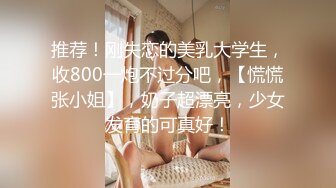 推荐！刚失恋的美乳大学生，收800一炮不过分吧，【慌慌张小姐】，奶子超漂亮，少女发育的可真好！