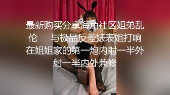 最新购买分享海角社区姐弟乱伦❤️与极品反差婊表姐打响在姐姐家的第一炮内射一半外射一半内外兼修