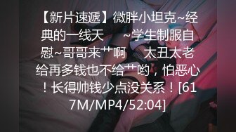 【新片速遞】微胖小坦克~经典的一线天❤️~学生制服自慰~哥哥来艹啊❤️太丑太老给再多钱也不给艹哟，怕恶心！长得帅钱少点没关系！[617M/MP4/52:04]