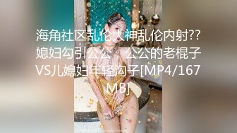 海角社区乱伦大神乱伦内射??媳妇勾引公公，公公的老棍子VS儿媳妇年轻沟子[MP4/167MB]