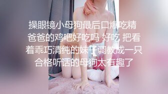 操眼镜小母狗最后口爆吃精 爸爸的鸡吧好吃吗 好吃 把看着乖巧清纯的妹子调教成一只合格听话的母狗太有趣了