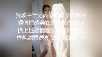 猥琐中年男高价约啪学院派高颜值性感美女家中啪啪,被迫换上性感情趣服后激烈爆插,样貌清秀漂亮,钱花的太值了!