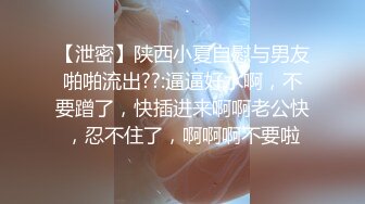 【泄密】陕西小夏自慰与男友啪啪流出??:逼逼好水啊，不要蹭了，快插进来啊啊老公快，忍不住了，啊啊啊不要啦