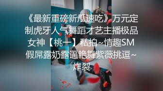 《最新重磅新瓜速吃》万元定制虎牙人气舞蹈才艺主播极品女神【桃一】私拍~情趣SM假屌露奶露逼艳舞紫薇挑逗~炸裂