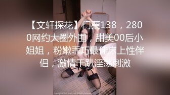 【文轩探花】门票138，2800网约大圈外围，甜美00后小姐姐，粉嫩乖巧最佳床上性伴侣，激情干趴淫荡刺激