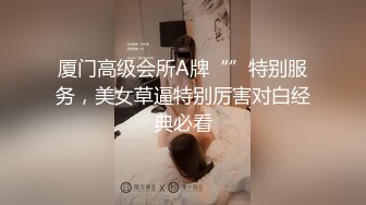 厦门高级会所A牌“”特别服务，美女草逼特别厉害对白经典必看