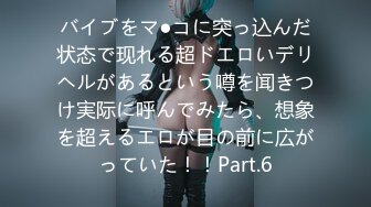 バイブをマ●コに突っ込んだ状态で现れる超ドエロいデリヘルがあるという噂を闻きつけ実际に呼んでみたら、想象を超えるエロが目の前に広がっていた！！Part.6