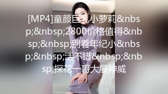 [MP4]童颜巨乳小萝莉&nbsp;&nbsp;2800价格值得&nbsp;&nbsp;别看年纪小&nbsp;&nbsp;活不错&nbsp;&nbsp;探花一哥大展神威