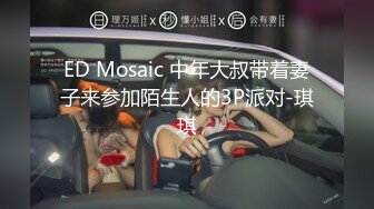 ED Mosaic 中年大叔带着妻子来参加陌生人的3P派对-琪琪