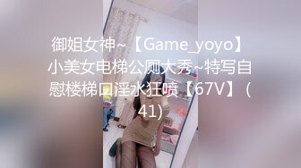 御姐女神~【Game_yoyo】小美女电梯公厕大秀~特写自慰楼梯口淫水狂喷【67V】 (41)