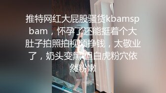 推特网红大屁股骚货kbamspbam，怀孕了还能挺着个大肚子拍照拍视频挣钱，太敬业了，奶头变黑 但白虎粉穴依然粉嫩