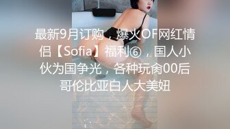 最新9月订购，爆火OF网红情侣【Sofia】福利⑥，国人小伙为国争光，各种玩肏00后哥伦比亚白人大美妞