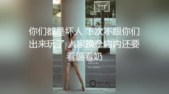 你们都是坏人 下次不跟你们出来玩了 人家换个内内还要看逼看奶