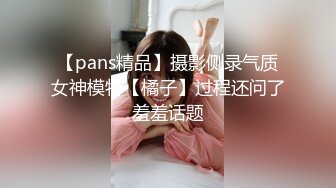 【pans精品】摄影侧录气质女神模特【橘子】过程还问了羞羞话题