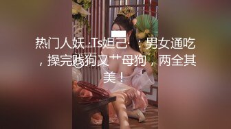 热门人妖 ·Ts妲己· ：男女通吃，操完贱狗又艹母狗，两全其美！