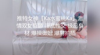 推特女神『Ka水蜜桃Ka』激情双女互舔 淫乱性交 极品身材 爆操御姐 爆射抽插