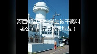 河西02年清纯学生被干爽叫老公（南京寻素质炮友）