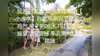 反差白富美 潮喷淫娃御姐【小水水】自慰高潮完了还要吃鸡巴 被干的喷水不止，乳摇盛宴顶级震撼 丰乳嫩穴肆意蹂躏