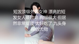 短发顶级外围女神 漂亮的短发女人最致命 胸部很大 但居然非常挺拔 太好吃了 九头身段的尤物